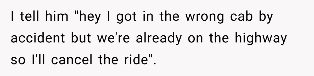 I tell him "hey I got in the wrong cab by accident but we're already on the highway so I'll cancel the ride".