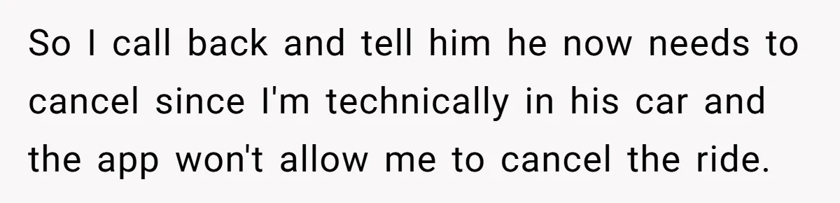So I call back and tell him he now needs to cancel since I'm technically in his car and the app won't allow me to cancel the ride.