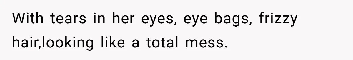 With tears in her eyes, eye bags, frizzy hair,looking like a total mess.