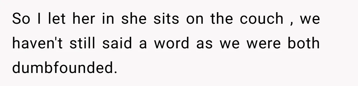 So I let her in she sits on the couch , we haven't still said a word as we were both dumbfounded.
