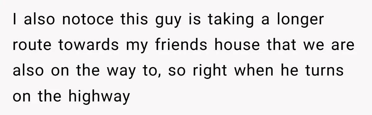 I also notoce this guy is taking a longer route towards my friends house that we are also on the way to, so right when he turns on the highway