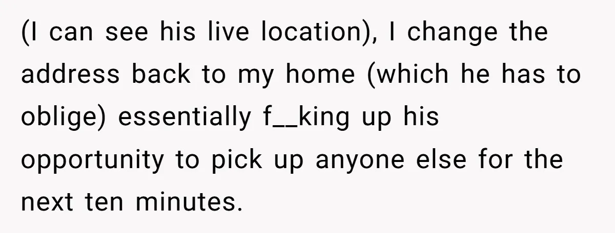 (I can see his live location), I change the address back to my home (which he has to oblige) essentially f__king up his opportunity to pick up anyone else for...