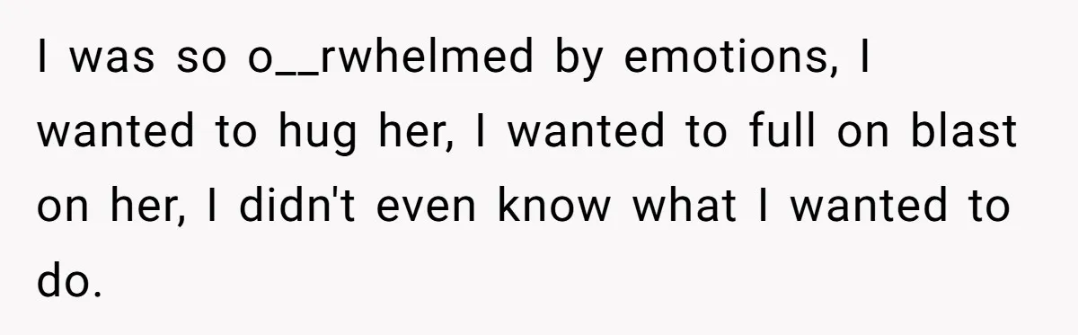 I was so o__rwhelmed by emotions, I wanted to hug her, I wanted to full on blast on her, I didn't even know what I wanted to do.