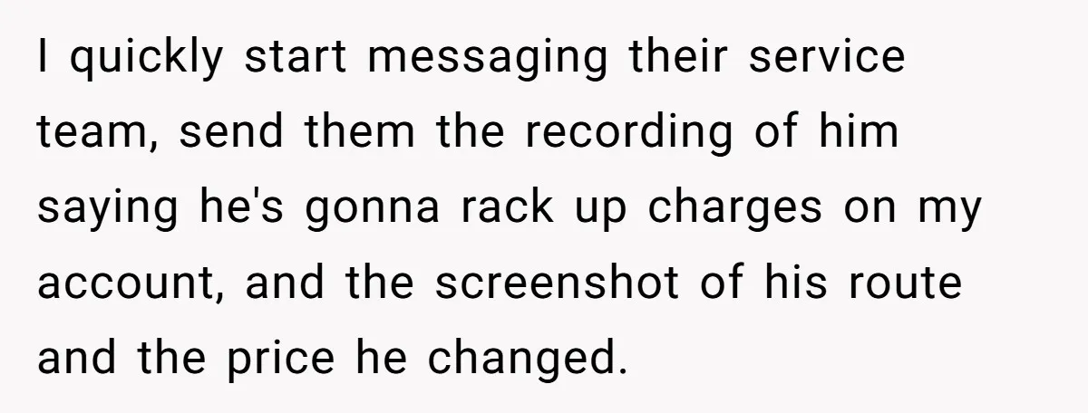I quickly start messaging their service team, send them the recording of him saying he's gonna rack up charges on my account, and the screenshot of his route and the...