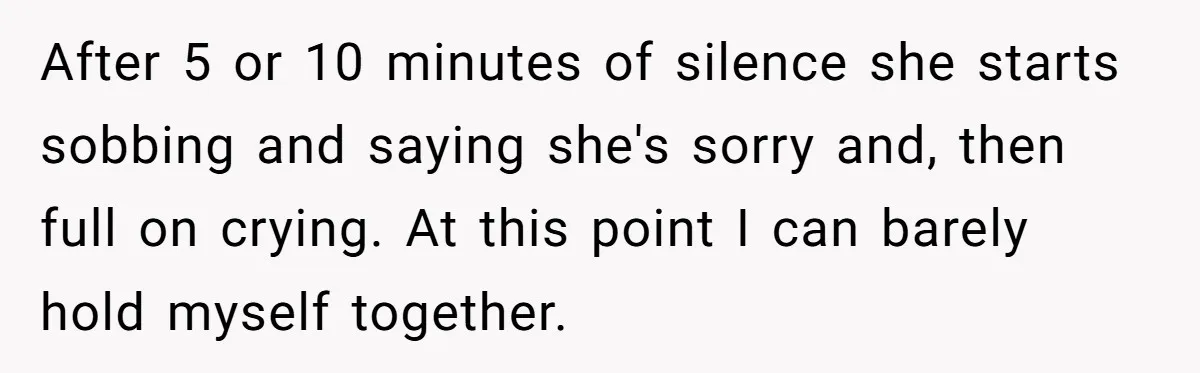 After 5 or 10 minutes of silence she starts sobbing and saying she's sorry and, then full on crying. At this point I can barely hold myself together.