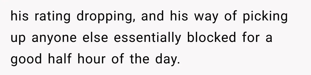 his rating dropping, and his way of picking up anyone else essentially blocked for a good half hour of the day.