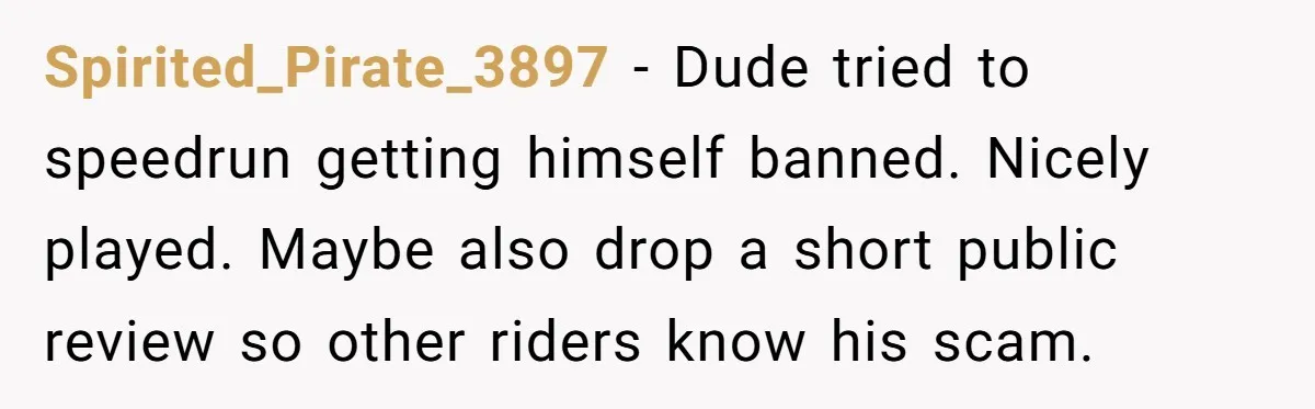 Spirited_Pirate_3897 − Dude tried to speedrun getting himself banned. Nicely played. Maybe also drop a short public review so other riders know his scam.