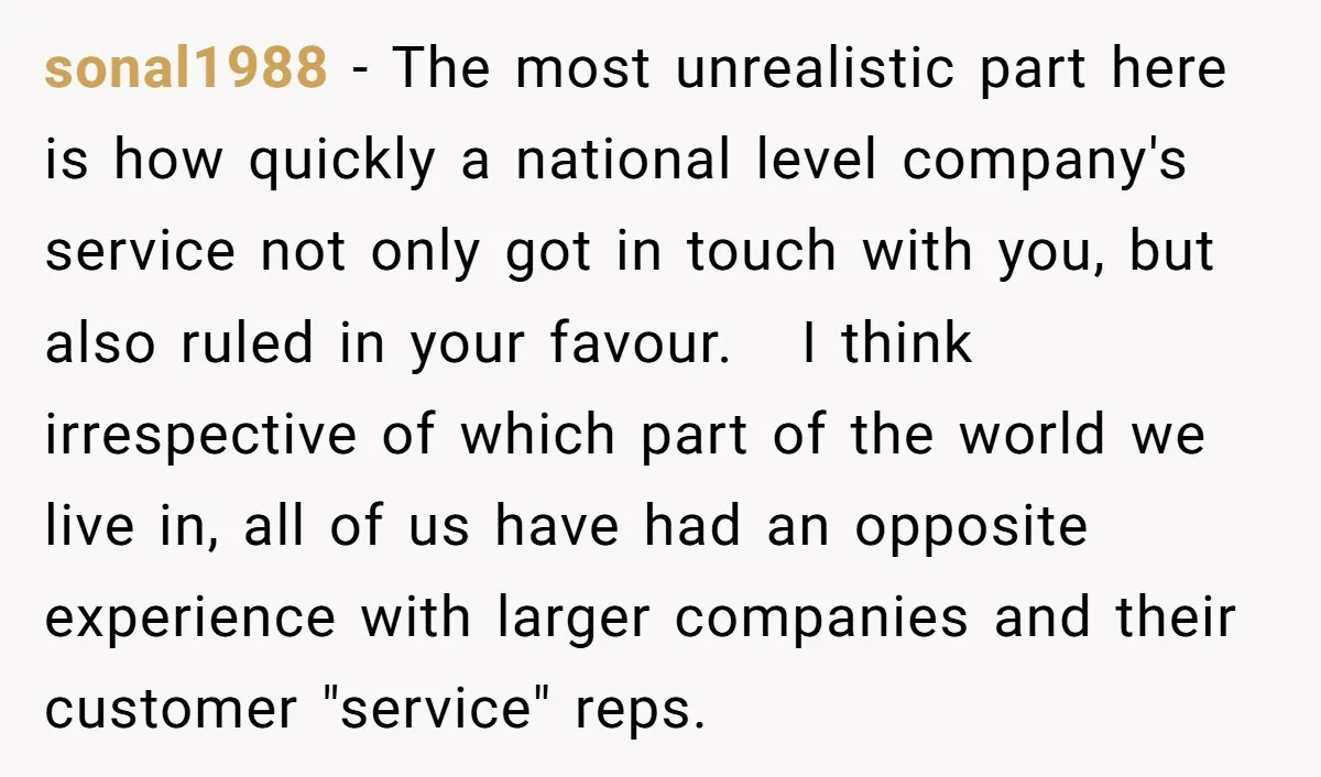 sonal1988 − The most unrealistic part here is how quickly a national level company's service not only got in touch with you, but also ruled in your favour. I think...