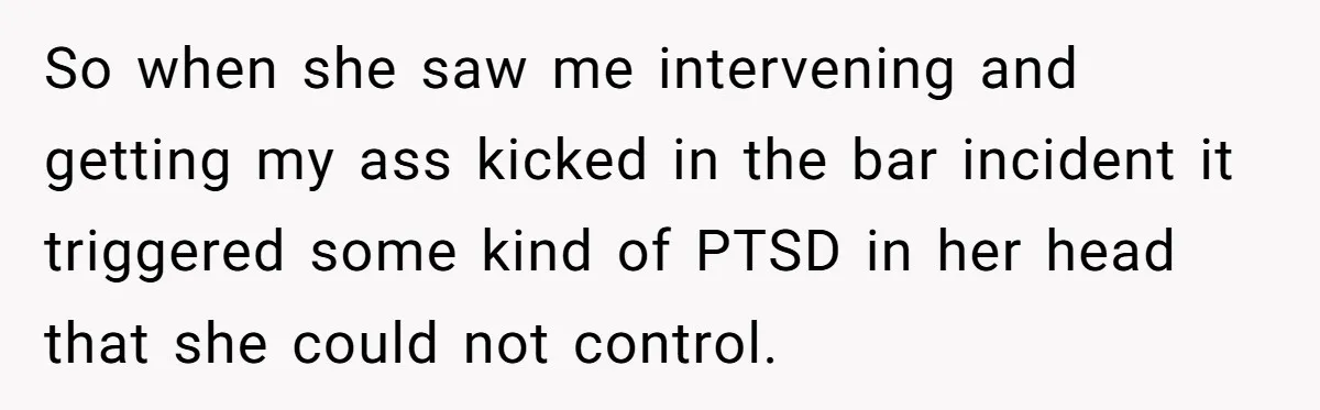 So when she saw me intervening and getting my ass kicked in the bar incident it triggered some kind of PTSD in her head that she could not control.