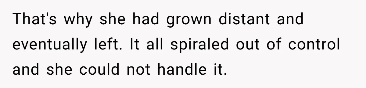 That's why she had grown distant and eventually left. It all spiraled out of control and she could not handle it.