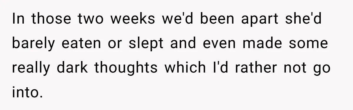 In those two weeks we'd been apart she'd barely eaten or slept and even made some really dark thoughts which I'd rather not go into.
