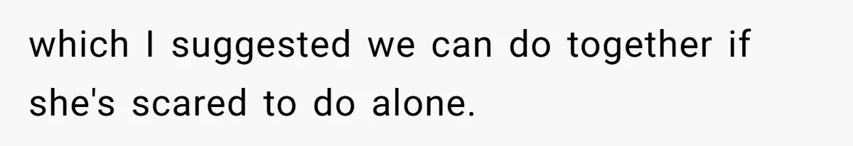 which I suggested we can do together if she's scared to do alone.