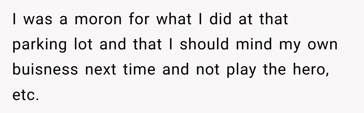 I was a moron for what I did at that parking lot and that I should mind my own buisness next time and not play the hero, etc.