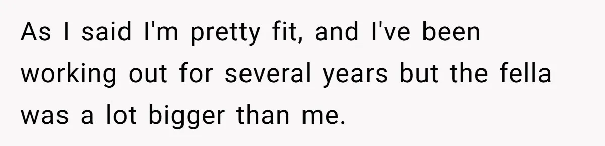 As I said I'm pretty fit, and I've been working out for several years but the fella was a lot bigger than me.