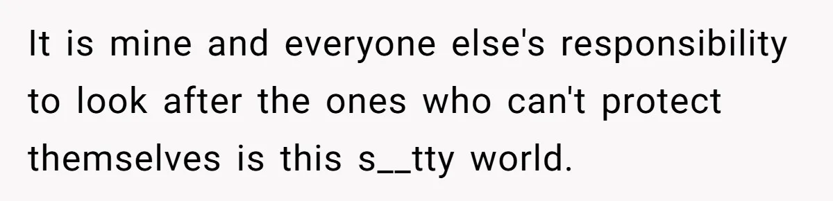 It is mine and everyone else's responsibility to look after the ones who can't protect themselves is this s__tty world.