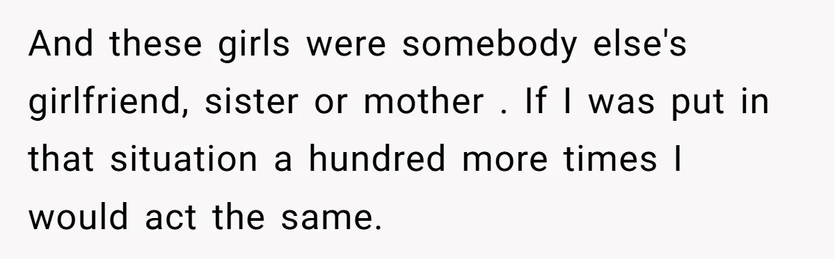 And these girls were somebody else's girlfriend, sister or mother . If I was put in that situation a hundred more times I would act the same.