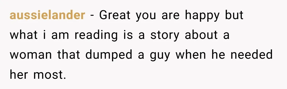 aussielander − Great you are happy but what i am reading is a story about a woman that dumped a guy when he needed her most.