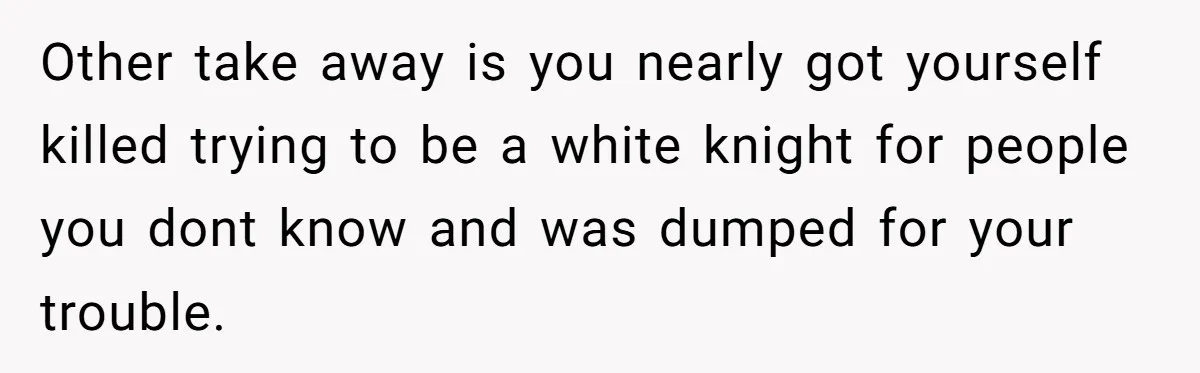 Other take away is you nearly got yourself killed trying to be a white knight for people you dont know and was dumped for your trouble.