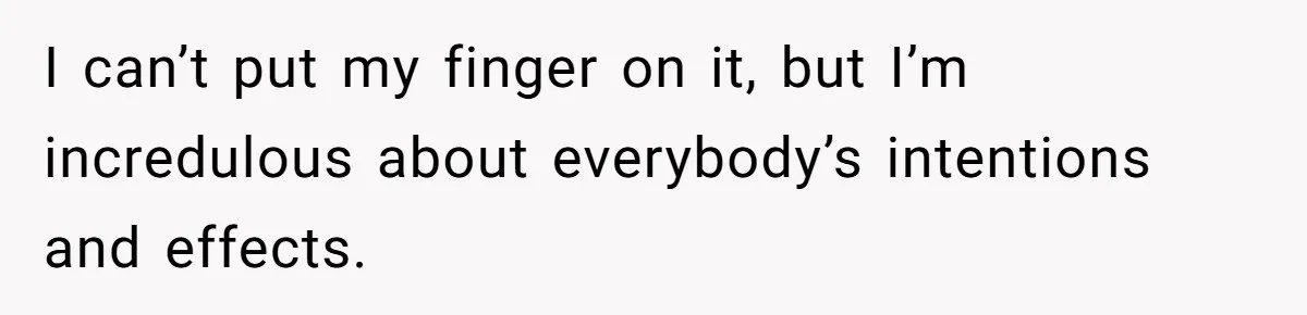 I can’t put my finger on it, but I’m incredulous about everybody’s intentions and effects.
