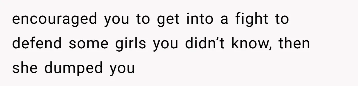 encouraged you to get into a fight to defend some girls you didn’t know, then she dumped you