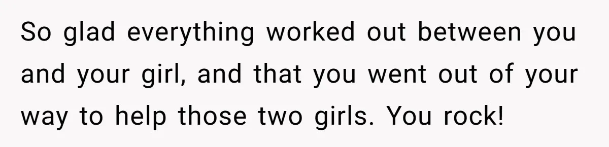 So glad everything worked out between you and your girl, and that you went out of your way to help those two girls. You rock!