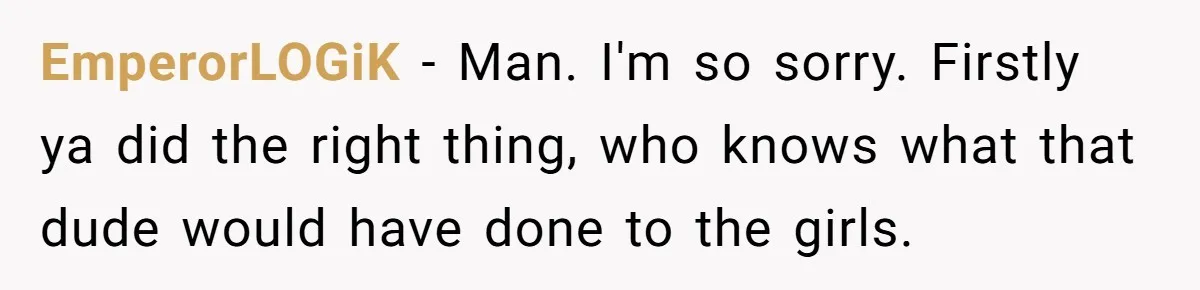 EmperorLOGiK − Man. I'm so sorry. Firstly ya did the right thing, who knows what that dude would have done to the girls.
