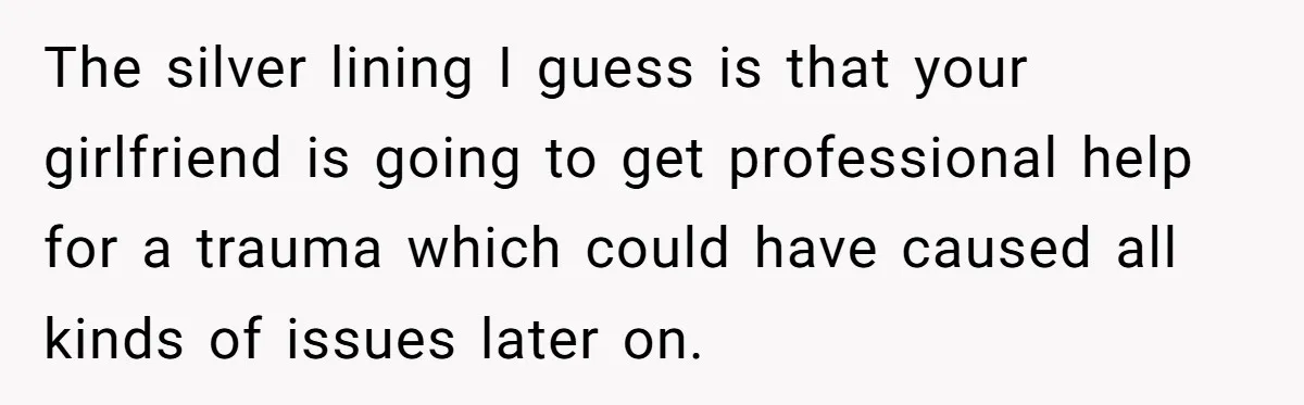 The silver lining I guess is that your girlfriend is going to get professional help for a trauma which could have caused all kinds of issues later on.