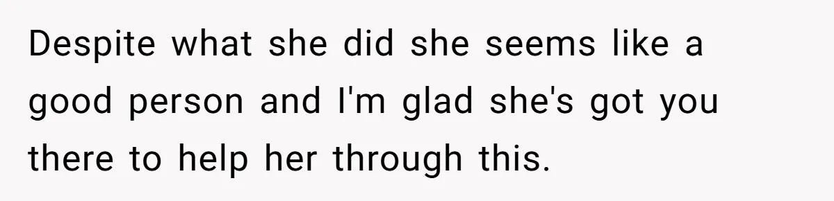 Despite what she did she seems like a good person and I'm glad she's got you there to help her through this.