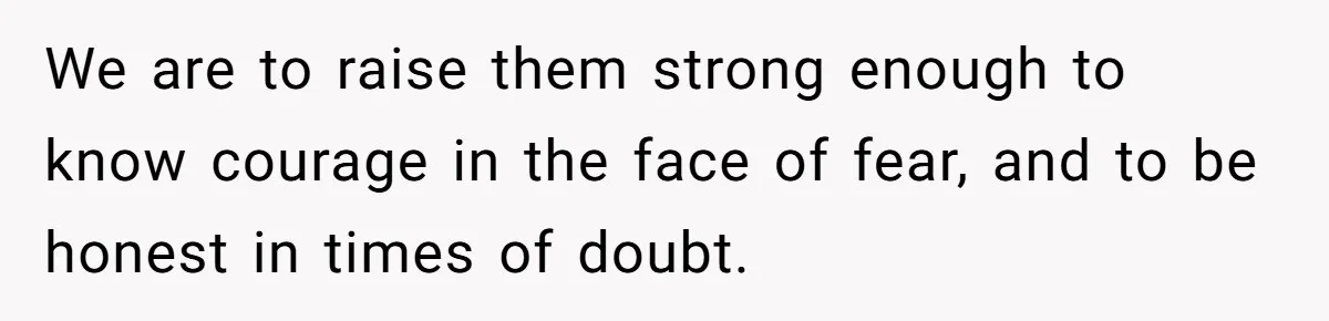 We are to raise them strong enough to know courage in the face of fear, and to be honest in times of doubt.