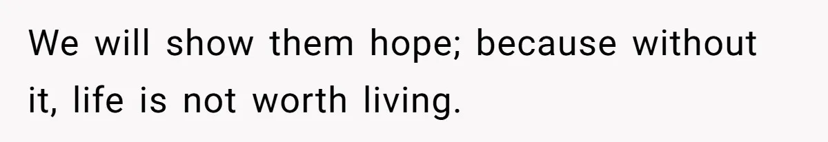 We will show them hope; because without it, life is not worth living.