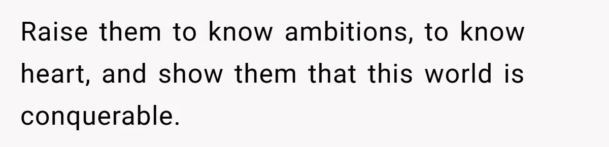 Raise them to know ambitions, to know heart, and show them that this world is conquerable.