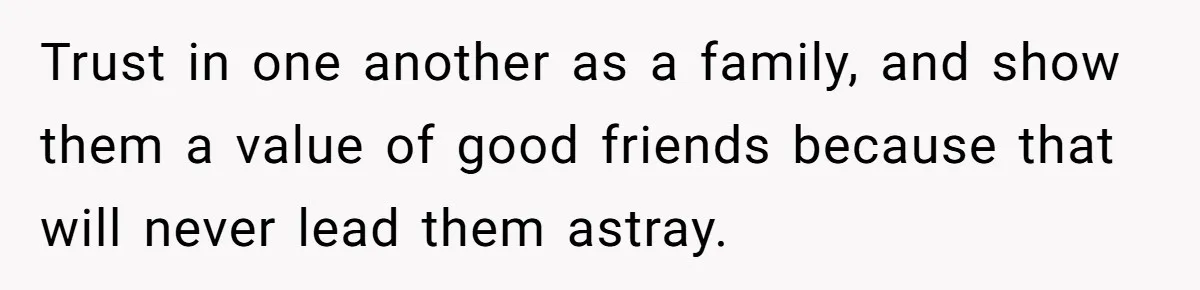 Trust in one another as a family, and show them a value of good friends because that will never lead them astray.