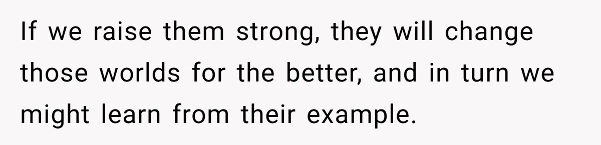 If we raise them strong, they will change those worlds for the better, and in turn we might learn from their example.