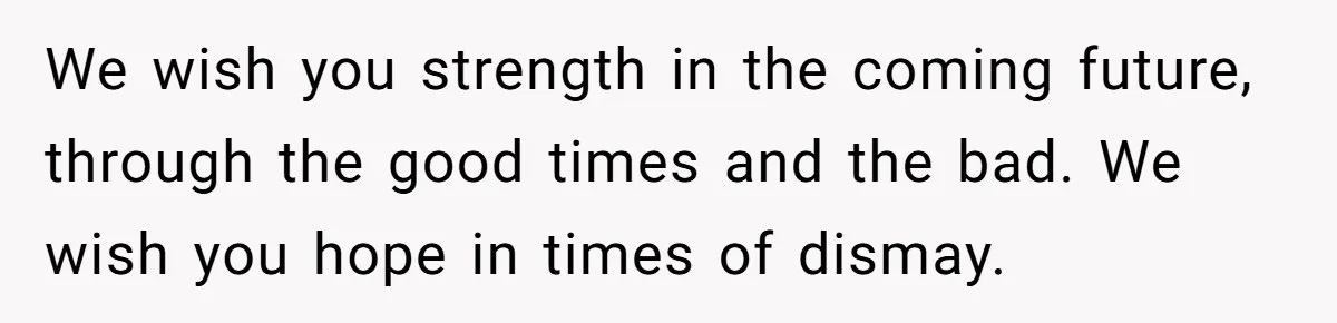 We wish you strength in the coming future, through the good times and the bad. We wish you hope in times of dismay.