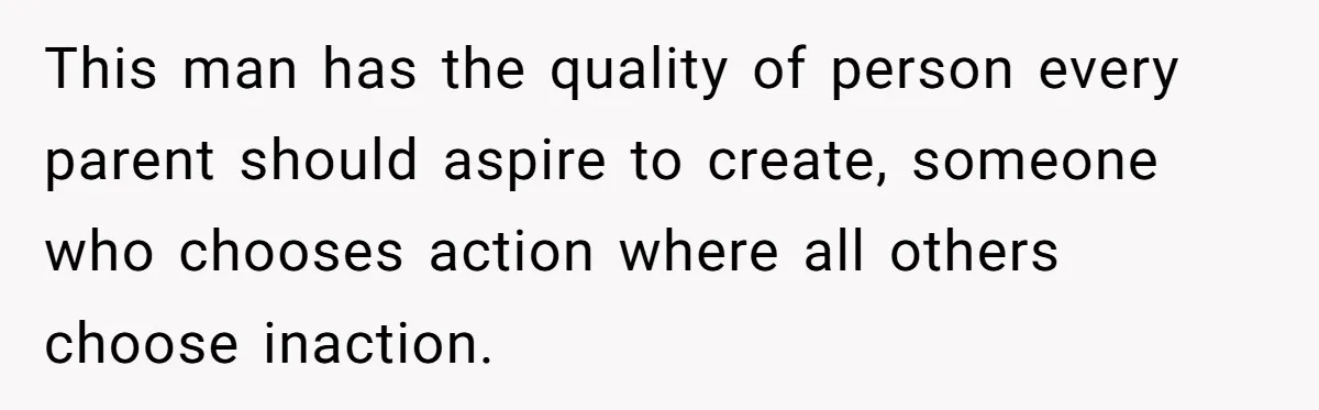 This man has the quality of person every parent should aspire to create, someone who chooses action where all others choose inaction.