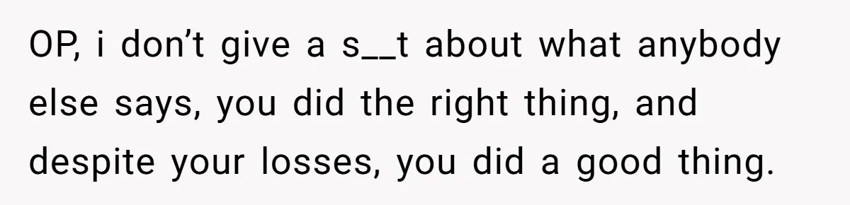 OP, i don’t give a s__t about what anybody else says, you did the right thing, and despite your losses, you did a good thing.