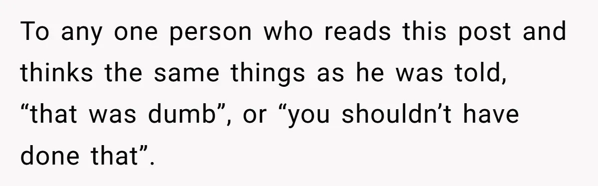 To any one person who reads this post and thinks the same things as he was told, “that was dumb”, or “you shouldn’t have done that”.