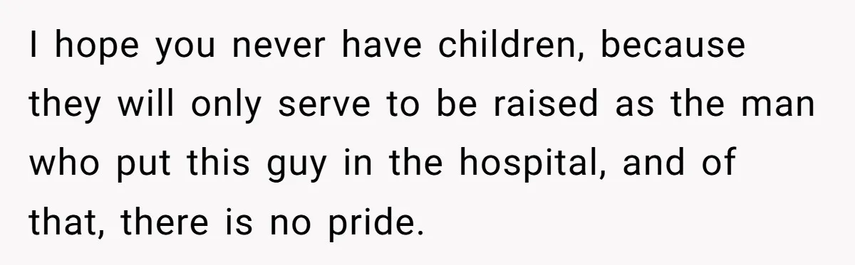 I hope you never have children, because they will only serve to be raised as the man who put this guy in the hospital, and of that, there is no...