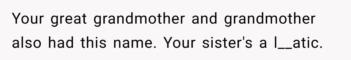 Your great grandmother and grandmother also had this name. Your sister's a l__atic.