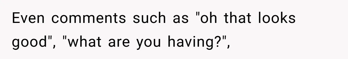 Even comments such as "oh that looks good", "what are you having?",