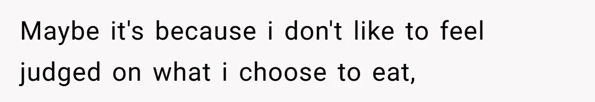 Maybe it's because i don't like to feel judged on what i choose to eat,