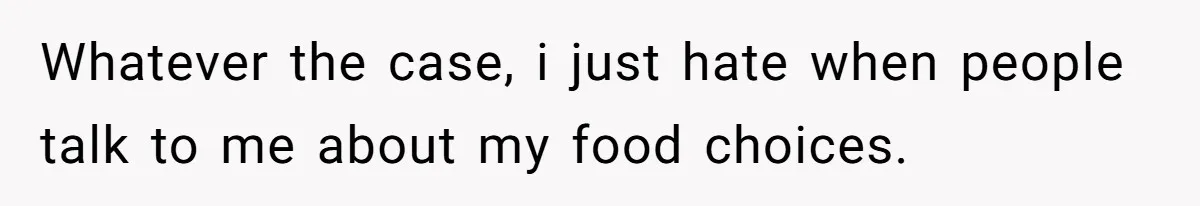 Whatever the case, i just hate when people talk to me about my food choices.