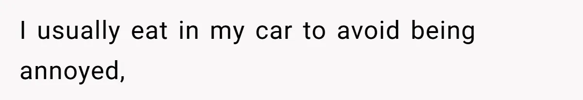I usually eat in my car to avoid being annoyed,