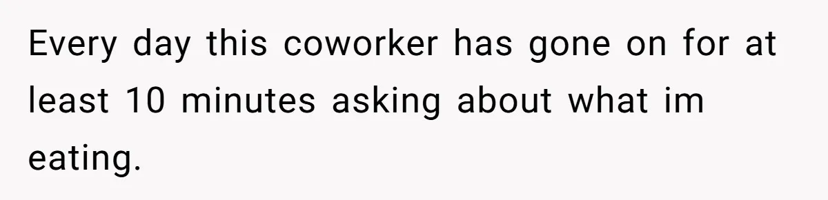 Every day this coworker has gone on for at least 10 minutes asking about what im eating.