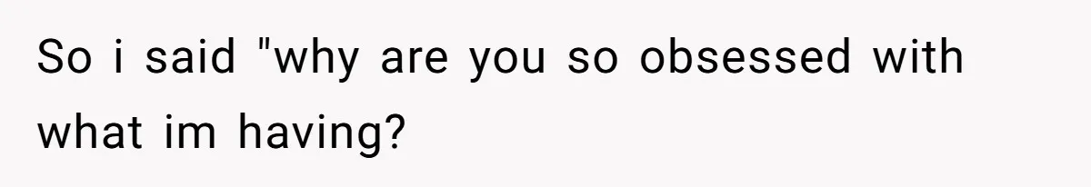 So i said "why are you so obsessed with what im having?