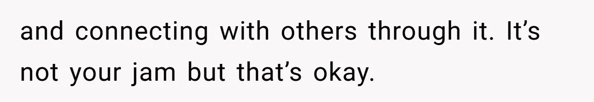 and connecting with others through it. It’s not your jam but that’s okay.