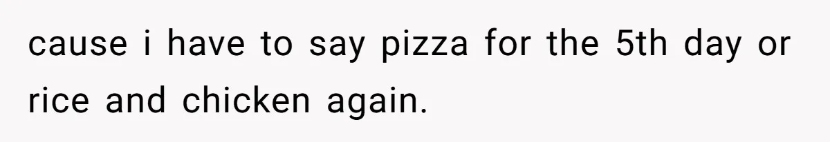 cause i have to say pizza for the 5th day or rice and chicken again.