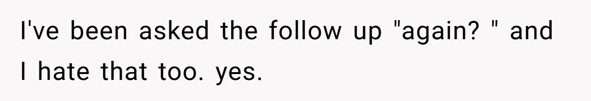 I've been asked the follow up "again? " and I hate that too. yes.