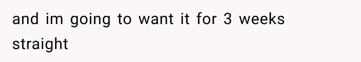 and im going to want it for 3 weeks straight