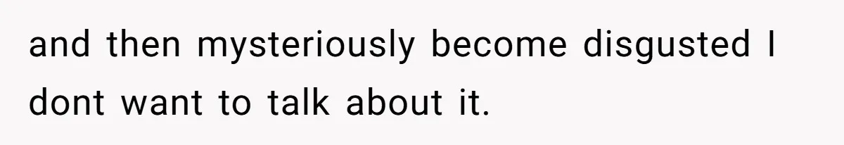 and then mysteriously become disgusted I dont want to talk about it.